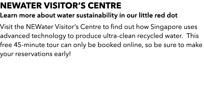 NEWater Visitors Centre Learn more about water sustainability in our little red dot Visit the NEWater Visitors Cent...