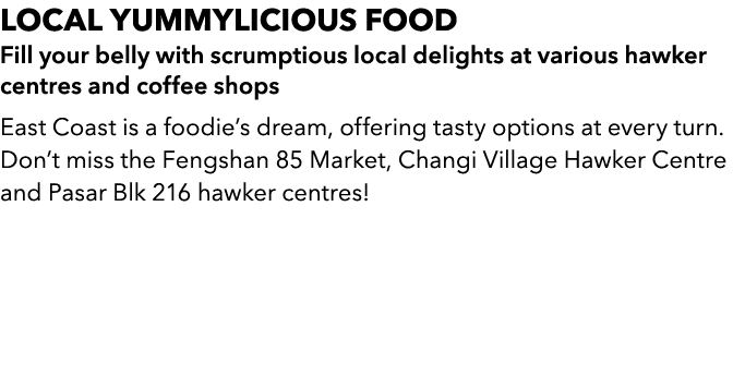 LOCAL yummylicious FOOD Fill your belly with scrumptious local delights at various hawker centres and coffee shops Ea...