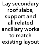 Lay secondary roof slabs, support and all related ancillary works to match existing layout