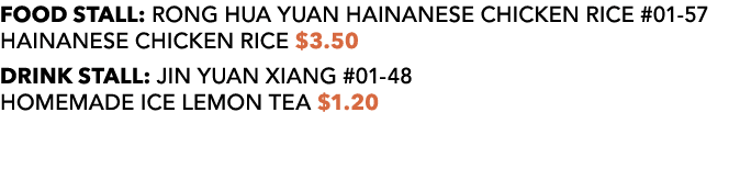 FOOD STALL: RONG HUA YUAN HAINANESE CHICKEN RICE #01 57 HAINANESE CHICKEN RICE $3.50 DRINK STALL: JIN YUAN XIANG #01 ...