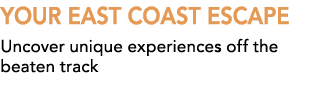 YOUR EAST COAST ESCAPE Uncover unique experiences off the beaten track
