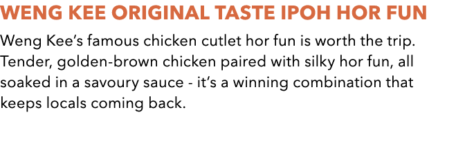 WENG KEE Original Taste Ipoh Hor Fun Weng Kee’s famous chicken cutlet hor fun is worth the trip. Tender, golden brown...
