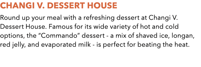 Changi V. Dessert House Round up your meal with a refreshing dessert at Changi V. Dessert House. Famous for its wide ...
