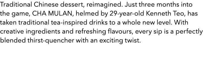 Traditional Chinese dessert, reimagined. Just three months into the game, CHA MULAN, helmed by 29 year old Kenneth Te...