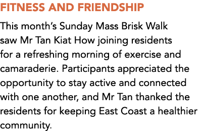 FITNESS AND FRIENDSHIP This month’s Sunday Mass Brisk Walk saw Mr Tan Kiat How joining residents for a refreshing mor...