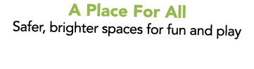 A Place For All Safer, brighter spaces for fun and play