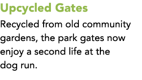 Upcycled Gates Recycled from old community gardens, the park gates now enjoy a second life at the dog run.